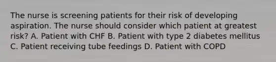 The nurse is screening patients for their risk of developing aspiration. The nurse should consider which patient at greatest risk? A. Patient with CHF B. Patient with type 2 diabetes mellitus C. Patient receiving tube feedings D. Patient with COPD