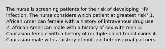 The nurse is screening patients for the risk of developing HIV infection. The nurse considers which patient at greatest risk? 1. African American female with a history of intravenous drug use 2. African American male with a history of sex with men 3. Caucasian female with a history of multiple blood transfusions 4. Caucasian male with a history of multiple heterosexual partners