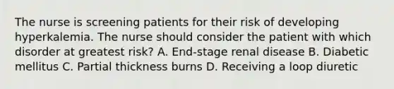 The nurse is screening patients for their risk of developing hyperkalemia. The nurse should consider the patient with which disorder at greatest risk? A. End-stage renal disease B. Diabetic mellitus C. Partial thickness burns D. Receiving a loop diuretic