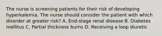 The nurse is screening patients for their risk of developing hyperkalemia. The nurse should consider the patient with which disorder at greater risk? A. End-stage renal disease B. Diabetes mellitus C. Partial thickness burns D. Receiving a loop diuretic