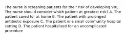 The nurse is screening patients for their risk of developing VRE. The nurse should consider which patient at greatest risk? A. The patient cared for at home B. The patient with prolonged antibiotic exposure C. The patient in a small community hospital setting D. The patient hospitalized for an uncomplicated procedure