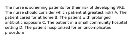 The nurse is screening patients for their risk of developing VRE. The nurse should consider which patient at greatest risk? A. The patient cared for at home B. The patient with prolonged antibiotic exposure C. The patient in a small community hospital setting D. The patient hospitalized for an uncomplicated procedure