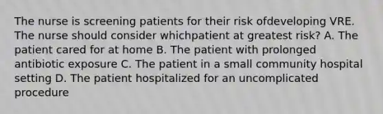 The nurse is screening patients for their risk ofdeveloping VRE. The nurse should consider whichpatient at greatest risk? A. The patient cared for at home B. The patient with prolonged antibiotic exposure C. The patient in a small community hospital setting D. The patient hospitalized for an uncomplicated procedure