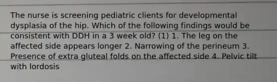 The nurse is screening pediatric clients for developmental dysplasia of the hip. Which of the following findings would be consistent with DDH in a 3 week old? (1) 1. The leg on the affected side appears longer 2. Narrowing of the perineum 3. Presence of extra gluteal folds on the affected side 4. Pelvic tilt with lordosis