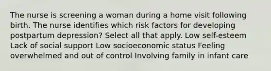 The nurse is screening a woman during a home visit following birth. The nurse identifies which risk factors for developing postpartum depression? Select all that apply. Low self-esteem Lack of social support Low socioeconomic status Feeling overwhelmed and out of control Involving family in infant care