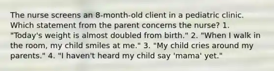 The nurse screens an 8-month-old client in a pediatric clinic. Which statement from the parent concerns the nurse? 1. "Today's weight is almost doubled from birth." 2. "When I walk in the room, my child smiles at me." 3. "My child cries around my parents." 4. "I haven't heard my child say 'mama' yet."