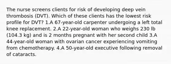 The nurse screens clients for risk of developing deep vein thrombosis (DVT). Which of these clients has the lowest risk profile for DVT? 1.A 67-year-old carpenter undergoing a left total knee replacement. 2.A 22-year-old woman who weighs 230 lb (104.3 kg) and is 2 months pregnant with her second child 3.A 44-year-old woman with ovarian cancer experiencing vomiting from chemotherapy. 4.A 50-year-old executive following removal of cataracts.