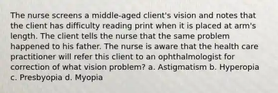 The nurse screens a middle-aged client's vision and notes that the client has difficulty reading print when it is placed at arm's length. The client tells the nurse that the same problem happened to his father. The nurse is aware that the health care practitioner will refer this client to an ophthalmologist for correction of what vision problem? a. Astigmatism b. Hyperopia c. Presbyopia d. Myopia