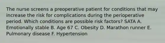 The nurse screens a preoperative patient for conditions that may increase the risk for complications during the perioperative period. Which conditions are possible risk factors? SATA A. Emotionally stable B. Age 67 C. Obesity D. Marathon runner E. Pulmonary disease F. Hypertension