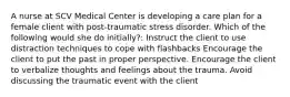 A nurse at SCV Medical Center is developing a care plan for a female client with post-traumatic stress disorder. Which of the following would she do initially?: Instruct the client to use distraction techniques to cope with flashbacks Encourage the client to put the past in proper perspective. Encourage the client to verbalize thoughts and feelings about the trauma. Avoid discussing the traumatic event with the client