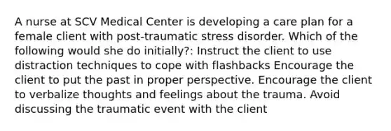 A nurse at SCV Medical Center is developing a care plan for a female client with post-traumatic stress disorder. Which of the following would she do initially?: Instruct the client to use distraction techniques to cope with flashbacks Encourage the client to put the past in proper perspective. Encourage the client to verbalize thoughts and feelings about the trauma. Avoid discussing the traumatic event with the client