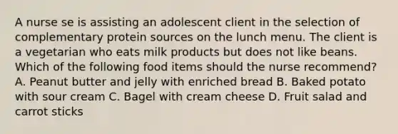 A nurse se is assisting an adolescent client in the selection of complementary protein sources on the lunch menu. The client is a vegetarian who eats milk products but does not like beans. Which of the following food items should the nurse recommend? A. Peanut butter and jelly with enriched bread B. Baked potato with sour cream C. Bagel with cream cheese D. Fruit salad and carrot sticks