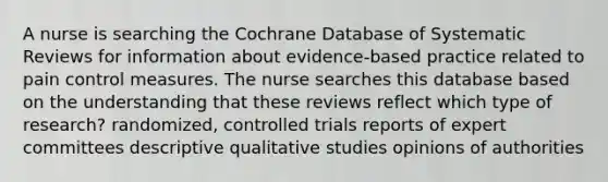 A nurse is searching the Cochrane Database of Systematic Reviews for information about evidence-based practice related to pain control measures. The nurse searches this database based on the understanding that these reviews reflect which type of research? randomized, controlled trials reports of expert committees descriptive qualitative studies opinions of authorities