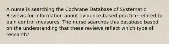 A nurse is searching the Cochrane Database of Systematic Reviews for information about evidence-based practice related to pain control measures. The nurse searches this database based on the understanding that these reviews reflect which type of research?