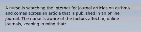 A nurse is searching the Internet for journal articles on asthma and comes across an article that is published in an online journal. The nurse is aware of the factors affecting online journals, keeping in mind that: