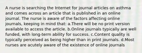 A nurse is searching the Internet for journal articles on asthma and comes across an article that is published in an online journal. The nurse is aware of the factors affecting online journals, keeping in mind that: a.There will be no print version available to access the article. b.Online journals typically are well funded, with long-term ability for success. c.Content quality is typically perceived as being higher than in print journals. d.Most nurses are acutely aware of the existence of online journals