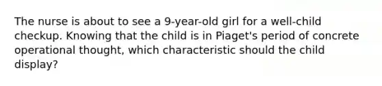 The nurse is about to see a 9-year-old girl for a well-child checkup. Knowing that the child is in Piaget's period of concrete operational thought, which characteristic should the child display?