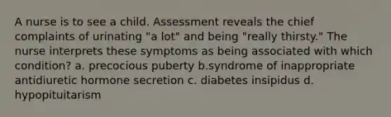 A nurse is to see a child. Assessment reveals the chief complaints of urinating "a lot" and being "really thirsty." The nurse interprets these symptoms as being associated with which condition? a. precocious puberty b.syndrome of inappropriate antidiuretic hormone secretion c. diabetes insipidus d. hypopituitarism