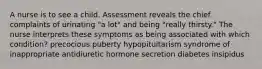 A nurse is to see a child. Assessment reveals the chief complaints of urinating "a lot" and being "really thirsty." The nurse interprets these symptoms as being associated with which condition? precocious puberty hypopituitarism syndrome of inappropriate antidiuretic hormone secretion diabetes insipidus