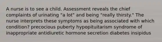 A nurse is to see a child. Assessment reveals the chief complaints of urinating "a lot" and being "really thirsty." The nurse interprets these symptoms as being associated with which condition? precocious puberty hypopituitarism syndrome of inappropriate antidiuretic hormone secretion diabetes insipidus