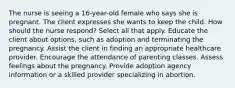 The nurse is seeing a 16-year-old female who says she is pregnant. The client expresses she wants to keep the child. How should the nurse respond? Select all that apply. Educate the client about options, such as adoption and terminating the pregnancy. Assist the client in finding an appropriate healthcare provider. Encourage the attendance of parenting classes. Assess feelings about the pregnancy. Provide adoption agency information or a skilled provider specializing in abortion.