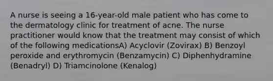 A nurse is seeing a 16-year-old male patient who has come to the dermatology clinic for treatment of acne. The nurse practitioner would know that the treatment may consist of which of the following medicationsA) Acyclovir (Zovirax) B) Benzoyl peroxide and erythromycin (Benzamycin) C) Diphenhydramine (Benadryl) D) Triamcinolone (Kenalog)