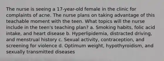 The nurse is seeing a 17-year-old female in the clinic for complaints of acne. The nurse plans on taking advantage of this teachable moment with the teen. What topics will the nurse include in the teen's teaching plan? a. Smoking habits, folic acid intake, and heart disease b. Hyperlipidemia, distracted driving, and menstrual history c. Sexual activity, contraception, and screening for violence d. Optimum weight, hypothyroidism, and sexually transmitted diseases