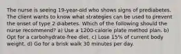 The nurse is seeing 19-year-old who shows signs of prediabetes. The client wants to know what strategies can be used to prevent the onset of type 2 diabetes. Which of the following should the nurse recommend? a) Use a 1200-calorie plate method plan. b) Opt for a carbohydrate-free diet. c) Lose 15% of current body weight. d) Go for a brisk walk 30 minutes per day.