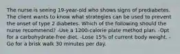 The nurse is seeing 19-year-old who shows signs of prediabetes. The client wants to know what strategies can be used to prevent the onset of type 2 diabetes. Which of the following should the nurse recommend? -Use a 1200-calorie plate method plan. -Opt for a carbohydrate-free diet. -Lose 15% of current body weight. -Go for a brisk walk 30 minutes per day.