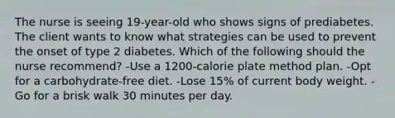 The nurse is seeing 19-year-old who shows signs of prediabetes. The client wants to know what strategies can be used to prevent the onset of type 2 diabetes. Which of the following should the nurse recommend? -Use a 1200-calorie plate method plan. -Opt for a carbohydrate-free diet. -Lose 15% of current body weight. -Go for a brisk walk 30 minutes per day.