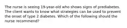 The nurse is seeing 19-year-old who shows signs of prediabetes. The client wants to know what strategies can be used to prevent the onset of type 2 diabetes. Which of the following should the nurse recommend?