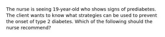 The nurse is seeing 19-year-old who shows signs of prediabetes. The client wants to know what strategies can be used to prevent the onset of type 2 diabetes. Which of the following should the nurse recommend?