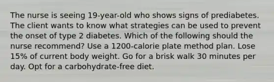 The nurse is seeing 19-year-old who shows signs of prediabetes. The client wants to know what strategies can be used to prevent the onset of type 2 diabetes. Which of the following should the nurse recommend? Use a 1200-calorie plate method plan. Lose 15% of current body weight. Go for a brisk walk 30 minutes per day. Opt for a carbohydrate-free diet.