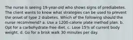 The nurse is seeing 19-year-old who shows signs of prediabetes. The client wants to know what strategies can be used to prevent the onset of type 2 diabetes. Which of the following should the nurse recommend? a. Use a 1200-calorie plate method plan. b. Opt for a carbohydrate-free diet. c. Lose 15% of current body weight. d. Go for a brisk walk 30 minutes per day.