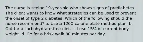 The nurse is seeing 19-year-old who shows signs of prediabetes. The client wants to know what strategies can be used to prevent the onset of type 2 diabetes. Which of the following should the nurse recommend? a. Use a 1200-calorie plate method plan. b. Opt for a carbohydrate-free diet. c. Lose 15% of current body weight. d. Go for a brisk walk 30 minutes per day.