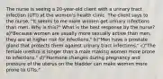 The nurse is seeing a 20-year-old client with a urinary tract infection (UTI) at the women's health clinic. The client says to the nurse, "It seems to me more women get urinary infections than men. Why is this?" What is the best response by the nurse? a)"Because women are usually more sexually active than men, they are at higher risk for infections." b)"Men have a prostate gland that protects them against urinary tract infections." c)"The female urethra is longer than a male making women more prone to infections." d)"Hormone changes during pregnancy and pressure of the uterus on the bladder can make women more prone to UTIs."