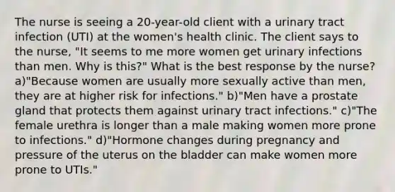 The nurse is seeing a 20-year-old client with a urinary tract infection (UTI) at the women's health clinic. The client says to the nurse, "It seems to me more women get urinary infections than men. Why is this?" What is the best response by the nurse? a)"Because women are usually more sexually active than men, they are at higher risk for infections." b)"Men have a prostate gland that protects them against urinary tract infections." c)"The female urethra is longer than a male making women more prone to infections." d)"Hormone changes during pregnancy and pressure of the uterus on the bladder can make women more prone to UTIs."