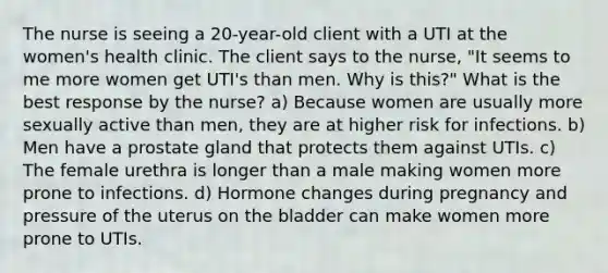 The nurse is seeing a 20-year-old client with a UTI at the women's health clinic. The client says to the nurse, "It seems to me more women get UTI's than men. Why is this?" What is the best response by the nurse? a) Because women are usually more sexually active than men, they are at higher risk for infections. b) Men have a prostate gland that protects them against UTIs. c) The female urethra is longer than a male making women more prone to infections. d) Hormone changes during pregnancy and pressure of the uterus on the bladder can make women more prone to UTIs.