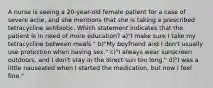 A nurse is seeing a 20-year-old female patient for a case of severe acne, and she mentions that she is taking a prescribed tetracycline antibiotic. Which statement indicates that the patient is in need of more education? a)"I make sure I take my tetracycline between meals." b)"My boyfriend and I don't usually use protection when having sex." c)"I always wear sunscreen outdoors, and I don't stay in the direct sun too long." d)"I was a little nauseated when I started the medication, but now I feel fine."