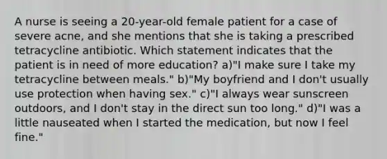 A nurse is seeing a 20-year-old female patient for a case of severe acne, and she mentions that she is taking a prescribed tetracycline antibiotic. Which statement indicates that the patient is in need of more education? a)"I make sure I take my tetracycline between meals." b)"My boyfriend and I don't usually use protection when having sex." c)"I always wear sunscreen outdoors, and I don't stay in the direct sun too long." d)"I was a little nauseated when I started the medication, but now I feel fine."