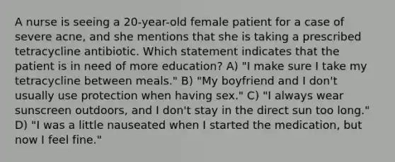 A nurse is seeing a 20-year-old female patient for a case of severe acne, and she mentions that she is taking a prescribed tetracycline antibiotic. Which statement indicates that the patient is in need of more education? A) "I make sure I take my tetracycline between meals." B) "My boyfriend and I don't usually use protection when having sex." C) "I always wear sunscreen outdoors, and I don't stay in the direct sun too long." D) "I was a little nauseated when I started the medication, but now I feel fine."