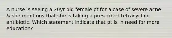 A nurse is seeing a 20yr old female pt for a case of severe acne & she mentions that she is taking a prescribed tetracycline antibiotic. Which statement indicate that pt is in need for more education?