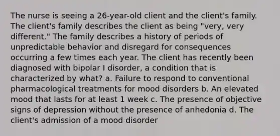 The nurse is seeing a 26-year-old client and the client's family. The client's family describes the client as being "very, very different." The family describes a history of periods of unpredictable behavior and disregard for consequences occurring a few times each year. The client has recently been diagnosed with bipolar I disorder, a condition that is characterized by what? a. Failure to respond to conventional pharmacological treatments for mood disorders b. An elevated mood that lasts for at least 1 week c. The presence of objective signs of depression without the presence of anhedonia d. The client's admission of a mood disorder