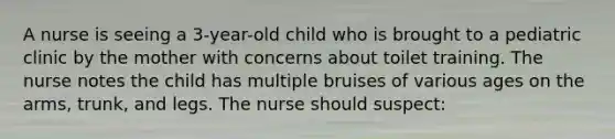 A nurse is seeing a 3-year-old child who is brought to a pediatric clinic by the mother with concerns about toilet training. The nurse notes the child has multiple bruises of various ages on the arms, trunk, and legs. The nurse should suspect: