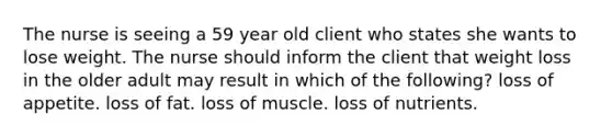 The nurse is seeing a 59 year old client who states she wants to lose weight. The nurse should inform the client that weight loss in the older adult may result in which of the following? loss of appetite. loss of fat. loss of muscle. loss of nutrients.