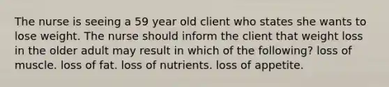 The nurse is seeing a 59 year old client who states she wants to lose weight. The nurse should inform the client that weight loss in the older adult may result in which of the following? loss of muscle. loss of fat. loss of nutrients. loss of appetite.