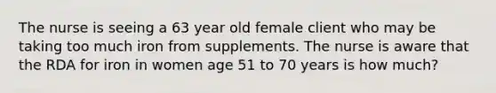 The nurse is seeing a 63 year old female client who may be taking too much iron from supplements. The nurse is aware that the RDA for iron in women age 51 to 70 years is how much?