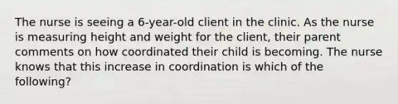 The nurse is seeing a 6-year-old client in the clinic. As the nurse is measuring height and weight for the client, their parent comments on how coordinated their child is becoming. The nurse knows that this increase in coordination is which of the following?