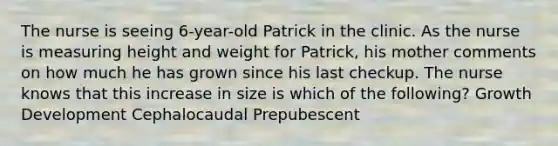 The nurse is seeing 6-year-old Patrick in the clinic. As the nurse is measuring height and weight for Patrick, his mother comments on how much he has grown since his last checkup. The nurse knows that this increase in size is which of the following? Growth Development Cephalocaudal Prepubescent