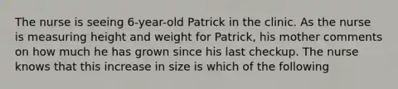 The nurse is seeing 6-year-old Patrick in the clinic. As the nurse is measuring height and weight for Patrick, his mother comments on how much he has grown since his last checkup. The nurse knows that this increase in size is which of the following